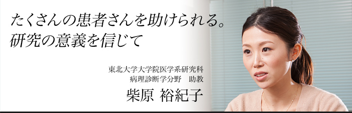 「たくさんの患者を助けられる。」研究の意義を信じて　東北大学大学院医学系研究科　病理診断学分野　助教　柴原裕紀子（しばはら・ゆきこ）